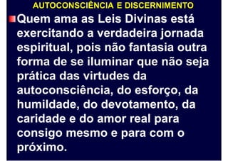 AUTOCONSCIÊNCIA E DISCERNIMENTO
Quem ama as Leis Divinas está
exercitando a verdadeira jornada
espiritual, pois não fantasia outra
forma de se iluminar que não seja
prática das virtudes da
autoconsciência, do esforço, da
humildade, do devotamento, da
caridade e do amor real para
consigo mesmo e para com o
próximo.
 