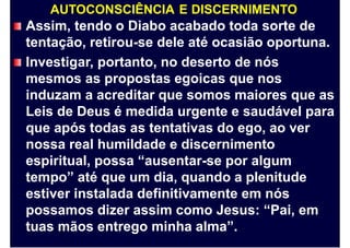 AUTOCONSCIÊNCIA E DISCERNIMENTO
Assim, tendo o Diabo acabado toda sorte de
tentação, retirou-se dele até ocasião oportuna.
Investigar, portanto, no deserto de nós
mesmos as propostas egoicas que nos
induzam a acreditar que somos maiores que as
Leis de Deus é medida urgente e saudável para
que após todas as tentativas do ego, ao ver
nossa real humildade e discernimento
espiritual, possa “ausentar-se por algum
tempo” até que um dia, quando a plenitude
estiver instalada definitivamente em nós
possamos dizer assim como Jesus: “Pai, em
tuas mãos entrego minha alma”.
 
