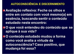 AUTOCONSCIÊNCIA E DISCERNIMENTO
Avaliação reflexiva: Feche os olhos e
entre em contato com você mesmo(a) em
essência, buscando sentir o conteúdo
estudado neste encontro:
O que você entendeu do conteúdo que
aplique à sua vida?
O conteúdo estudado mudou a forma
como você avalia a virtude da
autoconsciência? Caso positivo, que
mudança foi essa?
se
 