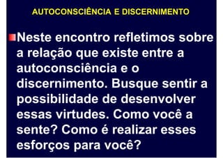AUTOCONSCIÊNCIA E DISCERNIMENTO
Neste encontro refletimos sobre
a relação que existe entre a
autoconsciência e o
discernimento. Busque sentir a
possibilidade de desenvolver
essas virtudes. Como você a
sente? Como é realizar esses
esforços para você?
 
