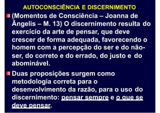 AUTOCONSCIÊNCIA E DISCERNIMENTO
(Momentos de Consciência – Joanna de
Ângelis – M. 13) O discernimento resulta
exercício da arte de pensar, que deve
do
crescer de forma adequada, favorecendo o
homem com a percepção do ser e do não-
ser, do correto e do errado, do justo e
abominável.
Duas proposições surgem como
metodologia correta para o
desenvolvimento da razão, para o uso
do
do
discernimento: pensar sempre e o que se
deve pensar.
 