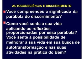 AUTOCONSCIÊNCIA E DISCERNIMENTO
Você compreendeu o significado
parábola do discernimento?
Como você sente a sua vida
aplicando as reflexões
da
proporcionadas por essa parábola?
Você sente a possibilidade de
melhorar a sua vida em sua busca de
autotransformação e nas suas
atividades na prática do Bem?
 
