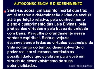 AUTOCONSCIÊNCIA E DISCERNIMENTO
Sinta-se, agora, um Espírito imortal que traz
em si mesmo a determinação divina de evoluir
até à perfeição relativa, pelo conhecimento
pleno e cumprimento das Leis Divinas, pela
prática das virtudes e pela busca da unidade
com Deus. Mergulhe profundamente nessa
verdade espiritual. Sinta-a, veja-se
desenvolvendo todas as
Vida ao longo do tempo,
poder real em si mesmo,
virtudes essenciais
desenvolvendo o
sentindo as
da
possibilidades que se abrem para você em
virtude do desenvolvimento de suas
potencialidades. Fonte: Projeto Espiritizar
 