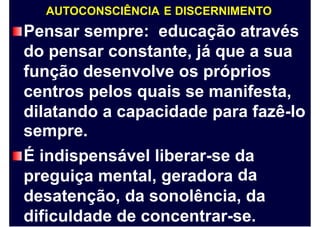 AUTOCONSCIÊNCIA E DISCERNIMENTO
Pensar sempre: educação através
do pensar constante, já que a sua
função desenvolve os próprios
centros pelos quais se manifesta,
dilatando
sempre.
a capacidade para fazê-lo
É indispensável liberar-se da
dapreguiça mental, geradora
desatenção, da sonolência, da
dificuldade de concentrar-se.
 