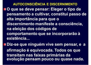 AUTOCONSCIÊNCIA E DISCERNIMENTO
O que se deve pensar: Eleger o tipo de
pensamento a cultivar, constitui passo de
alta importância para que o
discernimento manifeste a consciência,
na eleição dos códigos de
comportamento que se incorporarão à
existência...
Diz-se que ninguém vive sem pensar, e
afirmação é equivocada. Todos os que
transitam nas faixas primárias da
a
evolução pensam pouco ou quase nada.
 
