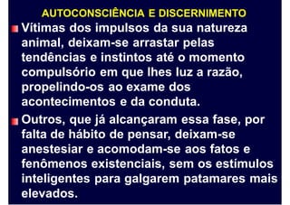 AUTOCONSCIÊNCIA E DISCERNIMENTO
Vítimas dos impulsos da sua natureza
animal, deixam-se arrastar pelas
tendências e instintos até o momento
compulsório em que lhes luz a razão,
propelindo-os ao exame dos
acontecimentos e da conduta.
Outros, que já alcançaram essa fase, por
falta de hábito de pensar, deixam-se
anestesiar e acomodam-se aos fatos e
fenômenos existenciais, sem os estímulos
inteligentes para galgarem patamares mais
elevados.
 