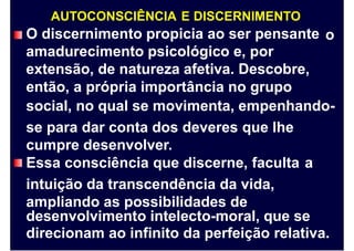 AUTOCONSCIÊNCIA E DISCERNIMENTO
O discernimento propicia ao ser pensante
amadurecimento psicológico e, por
extensão, de natureza afetiva. Descobre,
então, a própria importância no grupo
o
social, no qual se movimenta, empenhando-
se para dar conta dos deveres que lhe
cumpre desenvolver.
Essa consciência que discerne, faculta
intuição da transcendência da vida,
ampliando as possibilidades de
a
desenvolvimento intelecto-moral, que se
direcionam ao infinito da perfeição relativa.
 