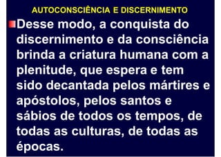 AUTOCONSCIÊNCIA E DISCERNIMENTO
Desse modo, a conquista do
discernimento e da consciência
brinda a criatura humana com a
plenitude, que espera e tem
sido decantada pelos mártires e
apóstolos, pelos santos e
sábios de todos os tempos, de
todas as culturas, de todas as
épocas.
 