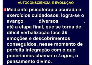 AUTOCONSCIÊNCIA E EVOLUÇÃO
Mediante psicoterapia acurada e
exercícios cuidadosos, logra-se o
,avanço diversos
até a etapa final, que se torna
às
de
difícil verbalização face
emoções e descobrimentos
conseguidos, nesse momento de
perfeita integração com o que
poderíamos chamar o Logos, o
pensamento divino.
 