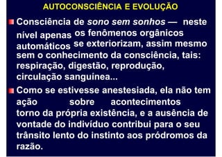 AUTOCONSCIÊNCIA E EVOLUÇÃO
Consciência
nível apenas
automáticos
de sono sem sonhos — neste
os fenômenos orgânicos
se exteriorizam, assim mesmo
sem o conhecimento da consciência, tais:
respiração, digestão, reprodução,
circulação sanguínea...
Como se estivesse anestesiada, ela não tem
ação sobre acontecimentos
torno da própria existência, e a ausência de
vontade do indivíduo contribui para o seu
trânsito lento do instinto aos pródromos da
razão.
 