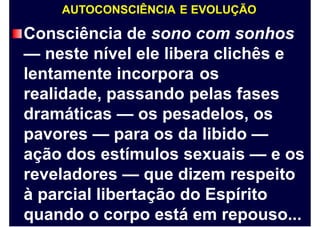AUTOCONSCIÊNCIA E EVOLUÇÃO
Consciência de sono com sonhos
— neste nível ele libera clichês e
lentamente incorpora os
realidade, passando pelas fases
dramáticas — os pesadelos, os
pavores — para os da libido —
ação dos estímulos sexuais — e os
reveladores — que dizem respeito
à parcial libertação do Espírito
quando o corpo está em repouso...
 