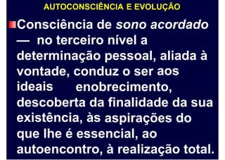 AUTOCONSCIÊNCIA E EVOLUÇÃO
Consciência de sono acordado
— no terceiro nível a
determinação pessoal, aliada
aos
à
vontade,
ideais
conduz o ser
enobrecimento,
descoberta
existência,
da
às
finalidade da sua
aspirações do
que lhe é essencial, ao
autoencontro, à realização total.
 
