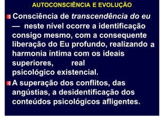 AUTOCONSCIÊNCIA E EVOLUÇÃO
Consciência de transcendência do eu
— neste nível ocorre a identificação
consigo mesmo, com a consequente
liberação do Eu profundo, realizando
harmonia íntima com os ideais
a
superiores, real
psicológico existencial.
A superação dos conflitos, das
angústias, a desidentificação dos
conteúdos psicológicos afligentes.
 