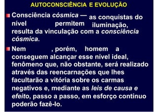 AUTOCONSCIÊNCIA
Consciência cósmica —
E EVOLUÇÃO
as conquistas do
iluminação,nível permitem
resulta da vinculação com a consciência
cósmica.
Nem , porém, homem a
conseguem alcançar esse nível ideal,
fenômeno que, não obstante, será realizado
através das reencarnações que lhes
facultarão a vitória sobre os carmas
negativos e, mediante as leis de causa e
efeito, passo a passo, em esforço contínuo
poderão fazê-lo.
 