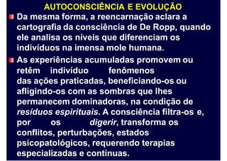 AUTOCONSCIÊNCIA E EVOLUÇÃO
Da mesma forma, a reencarnação aclara a
cartografia da consciência de De Ropp, quando
ele analisa os níveis que diferenciam os
indivíduos na imensa mole humana.
As experiências acumuladas promovem ou
retêm indivíduo fenômenos
das ações praticadas, beneficiando-os ou
afligindo-os com as sombras que lhes
permanecem dominadoras, na condição de
resíduos espirituais. A consciência filtra-os e,
por os digerir, transforma os
conflitos, perturbações, estados
psicopatológicos, requerendo terapias
especializadas e contínuas.
 