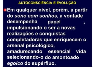 AUTOCONSCIÊNCIA E EVOLUÇÃO
Em qualquer nível, porém, a partir
do sono com
desempenha
sonhos, a vontade
papel ,
impulsionando o ser a novas
realizações e conquistas
completadoras que enriquecem o
arsenal psicológico,
amadurecendo
selecionando-o
essencial vida
do amontoado
egoico do supérfluo.
 