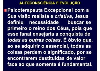 AUTOCONSCIÊNCIA E EVOLUÇÃO
Psicoterapeuta Excepcional com a
Sua visão realista e criativa, Jesus
definiu necessidade buscar se
primeiro o reino dos Céus, pois que
esse fanal ensejaria a conquista de
todas as outras coisas. É óbvio que,
ao se adquirir o essencial, todas as
coisas perdem o significado, por se
encontrarem destituídas de valor
face ao que somente é fundamental.
 