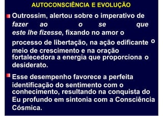 AUTOCONSCIÊNCIA E EVOLUÇÃO
Outrossim, alertou sobre o imperativo de
fazer ao o se que
este lhe fizesse, fixando no amor o
processo de libertação, na ação edificante
meio de crescimento e na oração
o
fortalecedora a energia que proporciona
desiderato.
Esse desempenho favorece a perfeita
identificação do sentimento com o
o
conhecimento, resultando na conquista do
Eu profundo em sintonia com a Consciência
Cósmica.
 