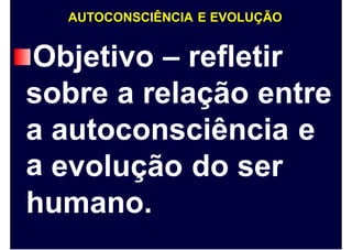 AUTOCONSCIÊNCIA E EVOLUÇÃO
Objetivo – refletir
sobre a relação entre
a
a
autoconsciência e
evolução do ser
humano.
 