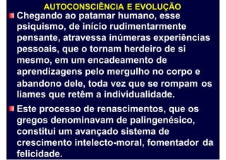 AUTOCONSCIÊNCIA E EVOLUÇÃO
Chegando ao patamar humano, esse
psiquismo, de início rudimentarmente
pensante, atravessa inúmeras experiências
pessoais, que o tornam herdeiro de si
mesmo, em um encadeamento de
aprendizagens pelo mergulho no corpo e
abandono dele, toda vez que se rompam
liames que retêm a individualidade.
Este processo de renascimentos, que os
gregos denominavam de palingenésico,
constitui um avançado sistema de
crescimento intelecto-moral, fomentador
felicidade.
os
da
 