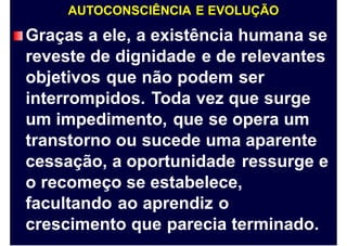 AUTOCONSCIÊNCIA E EVOLUÇÃO
Graças a ele, a existência humana se
reveste de dignidade e de relevantes
objetivos que não podem ser
interrompidos. Toda vez que surge
um impedimento, que se opera um
transtorno ou sucede uma aparente
cessação, a oportunidade ressurge e
o recomeço se estabelece,
facultando ao aprendiz o
crescimento que parecia terminado.
 