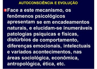 AUTOCONSCIÊNCIA E EVOLUÇÃO
Face a este mecanismo, os
fenômenos
apresentam
psicológicos
se em encadeamentos
naturais, e elucidam-se inumeráveis
patologias
distúrbios
psíquicas e físicas,
de comportamento,
diferenças emocionais, intelectuais
e variados acontecimentos, nas
áreas sociológica, econômica,
antropológica, ética, etc.
 