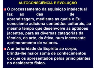 AUTOCONSCIÊNCIA E EVOLUÇÃO
O processamento da aquisição intelectual
faz ao das de
aprendizagem, mediante as quais o Eu
consciente adiciona conteúdos culturais, ao
mesmo tempo que desenvolve as aptidões
jacentes, para as diversas categorias da
técnica, da arte, da ética, num incessante
aprimoramento de valores.
A anterioridade do Espírito ao corpo,
brinda-lhe maior soma de conhecimentos
do que os apresentados pelos principiantes
no desiderato físico.
 