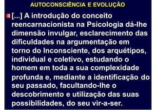 AUTOCONSCIÊNCIA E EVOLUÇÃO
[...] A introdução do conceito
reencarnacionista na Psicologia dá-lhe
dimensão invulgar, esclarecimento das
dificuldades na argumentação em
torno do Inconsciente, dos arquétipos,
individual e coletivo, estudando o
homem em toda a sua complexidade
profunda e, mediante a identificação
seu passado, facultando-lhe o
descobrimento e utilização das suas
possibilidades, do seu vir-a-ser.
do
 
