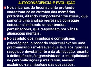 AUTOCONSCIÊNCIA E EVOLUÇÃO
Nos alicerces do Inconsciente profundo
encontram-se os extratos das memórias
pretéritas, ditando comportamentos atuais,
somente uma análise regressiva consegue
detectar, eliminando os conteúdos
perturbadores, que respondem por várias
alienações mentais.
No capítulo dos impulsos e compulsões
que
psicológicas, o passado espiritual exerce uma
predominância irrefreável, que leva aos grandes
rasgos do devotamento e da abnegação, quanto
à delinquência, à agressividade, à multiplicidade
de personificações parasitárias, mesmo
excluindo-se a hipótese das obsessões.
 