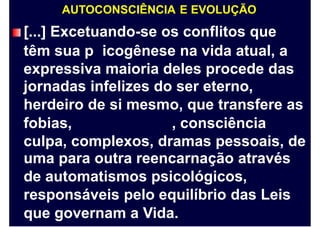 AUTOCONSCIÊNCIA E EVOLUÇÃO
[...] Excetuando-se os conflitos que
têm sua p icogênese na vida atual, a
expressiva maioria deles procede das
jornadas infelizes do ser eterno,
herdeiro de si mesmo, que transfere as
fobias, , consciência
culpa, complexos, dramas pessoais, de
uma para outra reencarnação através
de automatismos psicológicos,
responsáveis pelo equilíbrio das Leis
que governam a Vida.
 