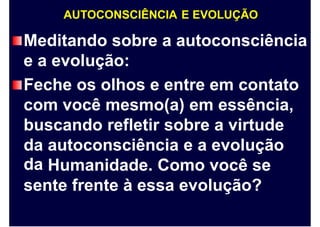 AUTOCONSCIÊNCIA E EVOLUÇÃO
Meditando sobre a autoconsciência
e a evolução:
Feche os olhos e entre em contato
com você mesmo(a) em essência,
buscando refletir sobre a virtude
da
da
autoconsciência e a evolução
Humanidade. Como você se
sente frente à essa evolução?
 