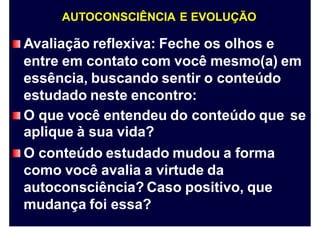 AUTOCONSCIÊNCIA E EVOLUÇÃO
Avaliação reflexiva: Feche os olhos e
entre em contato com você mesmo(a) em
essência, buscando sentir o conteúdo
estudado neste encontro:
O que você entendeu do conteúdo que
aplique à sua vida?
O conteúdo estudado mudou a forma
como você avalia a virtude da
autoconsciência? Caso positivo, que
mudança foi essa?
se
 