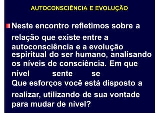 AUTOCONSCIÊNCIA E EVOLUÇÃO
Neste encontro refletimos sobre
relação que existe entre a
autoconsciência e a evolução
a
espiritual do ser humano, analisando
os níveis de consciência. Em que
nível sente se
Que esforços você está disposto a
realizar, utilizando de sua vontade
para mudar de nível?
 