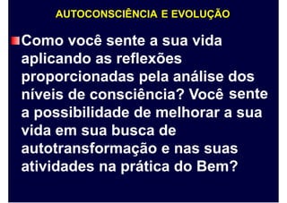 AUTOCONSCIÊNCIA E EVOLUÇÃO
Como você sente a sua vida
aplicando as reflexões
proporcionadas pela análise dos
senteníveis de consciência? Você
a possibilidade de melhorar a sua
vida em sua busca de
autotransformação e nas suas
atividades na prática do Bem?
 