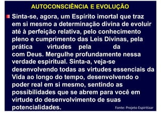 AUTOCONSCIÊNCIA E EVOLUÇÃO
Sinta-se, agora, um Espírito imortal que traz
em si mesmo a determinação divina de evoluir
até à perfeição relativa, pelo conhecimento
pleno e cumprimento das Leis Divinas, pela
prática virtudes pela da
com Deus. Mergulhe profundamente nessa
verdade espiritual. Sinta-a, veja-se
desenvolvendo todas as
Vida ao longo do tempo,
poder real em si mesmo,
virtudes essenciais
desenvolvendo o
sentindo as
da
possibilidades que se abrem para você em
virtude do desenvolvimento de suas
potencialidades. Fonte: Projeto Espiritizar
 