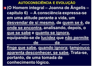 AUTOCONSCIÊNCIA E EVOLUÇÃO
(O Homem integral – Joanna de Ângelis –
capítulo 6) – A consciência expressa-se
em uma atitude perante a vida, um
desvendar de si mesmo, de quem se é, de
onde se encontra, analisando, depois, o
que se sabe e quanto se ignora,
equipando-se de lucidez que não permite
de da .
finge que sabe, quando ignora; tampouco
aparenta desconhecer, se sabe. Trata-se,
portanto, de uma tomada de
conhecimento lógico.
 