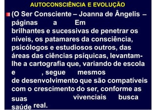 AUTOCONSCIÊNCIA E EVOLUÇÃO
(O Ser Consciente – Joanna de Ângelis –
páginas a Em
brilhantes e sucessivas de penetrar os
níveis, os patamares da consciência,
psicólogos e estudiosos outros, das
áreas das ciências psíquicas, levantam-
lhe a cartografia que, variando de escola
e , segue mesmos
de desenvolvimento que são compatíveis
com o
suas
saúde
crescimento do ser, conforme as
vivenciais busca
real.
 