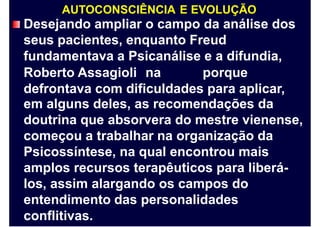 AUTOCONSCIÊNCIA E EVOLUÇÃO
Desejando ampliar o campo da análise dos
seus pacientes, enquanto Freud
fundamentava a Psicanálise e a difundia,
Roberto Assagioli na porque
defrontava com dificuldades para aplicar,
em alguns deles, as recomendações da
doutrina que absorvera do mestre vienense,
começou a trabalhar na organização da
Psicossíntese, na qual encontrou mais
amplos recursos terapêuticos para liberá-
los, assim alargando os campos do
entendimento das personalidades
conflitivas.
 