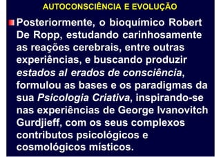 AUTOCONSCIÊNCIA E EVOLUÇÃO
Posteriormente, o bioquímico Robert
De Ropp, estudando carinhosamente
as reações cerebrais, entre outras
experiências, e buscando produzir
estados al erados de consciência,
formulou as bases e os paradigmas da
sua Psicologia Criativa, inspirando-se
nas experiências de George Ivanovitch
Gurdjieff, com os seus complexos
contributos psicológicos e
cosmológicos místicos.
 