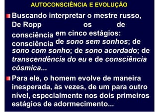 AUTOCONSCIÊNCIA E EVOLUÇÃO
Buscando interpretar o mestre russo,
De Ropp
consciência
consciência
os de
em cinco estágios:
de sono sem sonhos; de
sono com sonho; de sono acordado; de
transcendência do eu e de consciência
cósmica...
Para ele, o homem evolve de maneira
inesperada, às vezes, de um para outro
nível, especialmente nos dois primeiros
estágios de adormecimento...
 