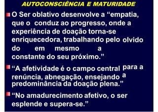 AUTOCONSCIÊNCIA E MATURIDADE
O Ser oblativo desenvolve a “empatia,
que o conduz ao progresso, onde a
experiência de doação torna-se
enriquecedora, trabalhando pelo olvido
do em mesmo a
constante do seu próximo.”
“A afetividade é o campo central
renúncia, abnegação, ensejando
para
a
a
predominância da doação plena.”
“No amadurecimento afetivo, o ser
esplende e supera-se.”
 