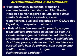 AUTOCONSCIÊNCIA E MATURIDADE
“Posteriormente, buscando propiciar o
amadurecimento das criaturas, Allan Kardec
indagou aos Mensageiros da Luz, qual a mais
meritória de todas as virtudes, e eles
responderam, qual está registrado em O Livro dos
Espíritos, resposta número :
- Toda virtude tem seu mérito próprio, porque
todas indicam progresso na senda do bem. Há
virtude sempre que há resistência voluntária ao
arrastamento dos maus pendores. A sublimidade
da virtude, porém,
pessoal, pelo bem
está no sacrifício do interesse
do próximo, sem pensamento
oculto. mais é que na
desinteressada caridade.”
 