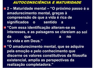 AUTOCONSCIÊNCIA E MATURIDADE
2 – Maturidade mental – “O próximo passo é o
amadurecimento
compreensão de
mental, graças à
que a vida é rica de
significados o sentido a .
“Com essa identificação alteram-se os
interesses, e as paisagens se clareiam ao sol
da
na
“O
que
vida e em Deus.”
a no
amadurecimento mental, que se adquire
pela emoção e pelo conhecimento que
discerne os valores constitutivos da filosofia
existencial, amplia as perspectivas da
realização completadora.”
 