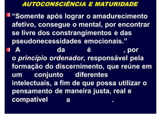AUTOCONSCIÊNCIA E MATURIDADE
“Somente após lograr o amadurecimento
afetivo, consegue o mental, por encontrar
se livre dos constrangimentos e das
pseudonecessidades emocionais.”
A da é , por
o princípio ordenador, responsável pela
formação do discernimento, que reúne em
um conjunto diferentes
intelectuais,
pensamento
compatível
a fim de que possa utilizar
de maneira justa, real e
o
a .
 