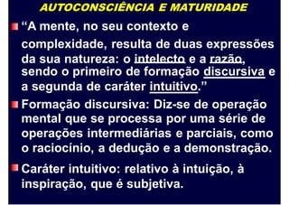 AUTOCONSCIÊNCIA E MATURIDADE
“A mente, no seu contexto e
complexidade, resulta de duas expressões
da sua natureza: o intelecto e a razão,
sendo o primeiro de formação discursiva e
a segunda de caráter intuitivo.”
Formação discursiva: Diz-se de operação
mental que se processa por uma série de
operações intermediárias e parciais, como
o raciocínio, a dedução e a demonstração.
Caráter intuitivo: relativo à intuição, à
inspiração, que é subjetiva.
 