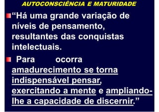 AUTOCONSCIÊNCIA E MATURIDADE
“Há uma grande variação de
níveis de pensamento,
resultantes das conquistas
intelectuais.
Para ocorra
amadurecimento se torna
indispensável pensar,
exercitando a mente e ampliando-
lhe a capacidade de discernir.”
 