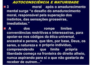 AUTOCONSCIÊNCIA E MATURIDADE
3 moral após o amadurecimento
mental surge “o desafio do amadurecimento
moral, responsável pela superação dos
instintos, das sensações grosseiras,
imediatistas.”
A dos rompe limites
conveniências restritivas e interesseiras,
apoiar-se nos códigos da ética universal,
para
ancestral e perene,
seres, a natureza e
compreendendo
que têm, por base, Deus, os
o próprio indivíduo,
que limite própria
liberdade começa na fronteira do direito alheio,
nunca aspirando para si o que não gostaria de
receber de outrem...”
 