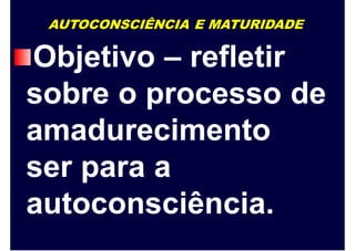 AUTOCONSCIÊNCIA E MATURIDADE
Objetivo – refletir
sobre o processo de
amadurecimento
ser para a
autoconsciência.
 