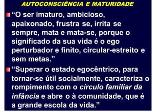 AUTOCONSCIÊNCIA E MATURIDADE
“O ser imaturo, ambicioso,
apaixonado, frustra se, irrita se
sempre, mata e mata-se, porque o
significado da sua vida é o ego
perturbador e finito, circular-estreito
sem metas.”
“Superar o estado egocêntrico, para
e
tornar-se útil socialmente, caracteriza o
rompimento com o círculo familiar da
infância e abre o à comunidade, que é
a grande escola da vida.”
 