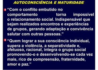 AUTOCONSCIÊNCIA E MATURIDADE
“Com o conflito embutido no
comportamento torna impossível
o relacionamento social. Indispensável que
sejam realizados encontros e experiências
de grupos, gerando adaptação e convivência
salutar
“Quem
supera
com outras pessoas.”
lograr a sua consciência individual,
a violência, a separatividade e,
afetuoso, racional, integra o grupo social
promovendo-o e desenvolvendo-se cada vez
mais, rico de compreensão, fraternidade,
amor e paz.”
 